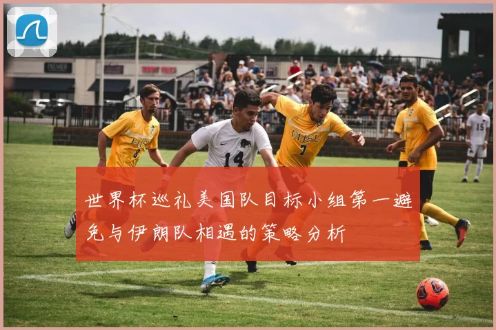 世界杯巡礼美国队目标小组第一避免与伊朗队相遇的策略分析