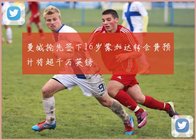 曼城抢先签下16岁蒙加达转会费预计将超千万英镑