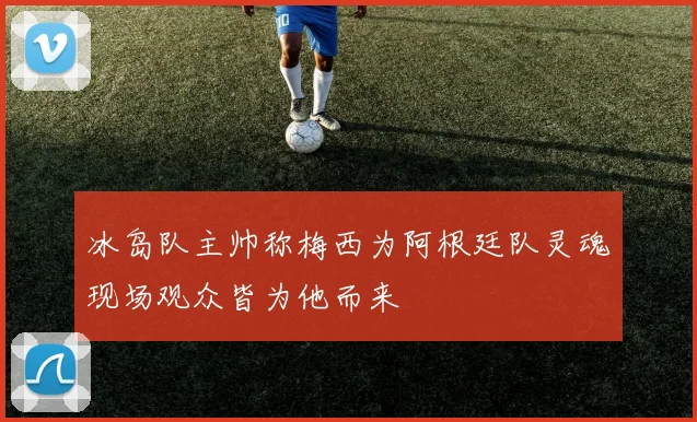 冰岛队主帅称梅西为阿根廷队灵魂现场观众皆为他而来