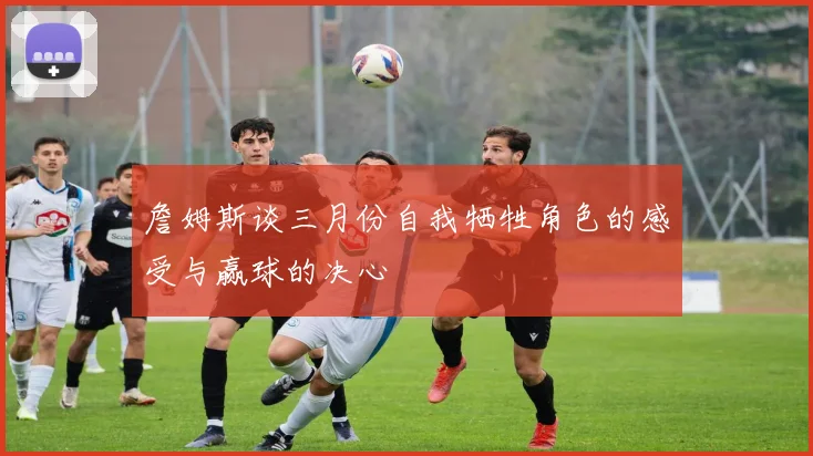 詹姆斯谈三月份自我牺牲角色的感受与赢球的决心