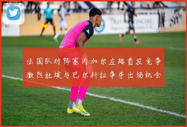 法国队对阵塞内加尔左路首发竞争激烈杜埃与巴尔科拉争夺出场机会