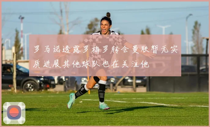 罗马诺透露罗梅罗转会曼联暂无实质进展其他球队也在关注他