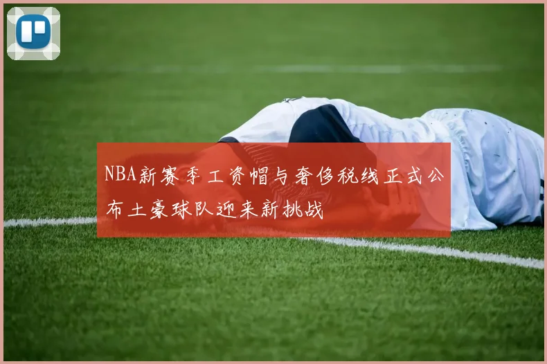 NBA新赛季工资帽与奢侈税线正式公布土豪球队迎来新挑战