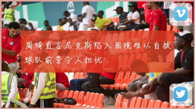 周琦直言尼克斯陷入困境难以自拔球队前景令人担忧