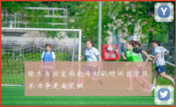徐杰与刘金雨赴洛杉矶特训打磨技术力争更高突破