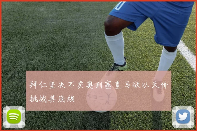 拜仁坚决不卖奥利塞皇马欲以天价挑战其底线