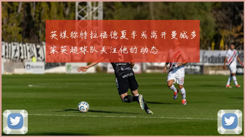 英媒称特拉福德夏季或离开曼城多家英超球队关注他的动态