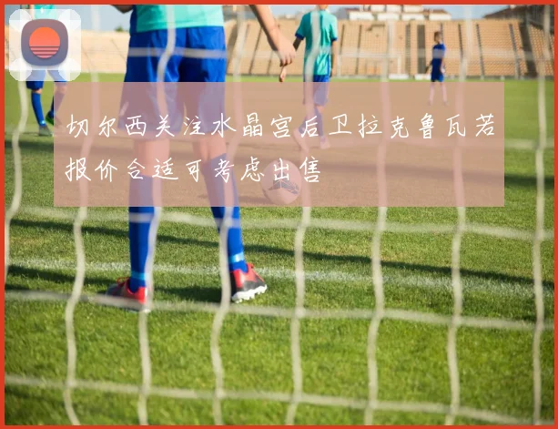 切尔西关注水晶宫后卫拉克鲁瓦若报价合适可考虑出售